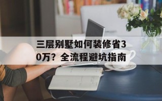 三层别墅如何装修省30万？全流程避坑指南