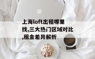 上海loft出租哪里找,三大热门区域对比,租金差异解析