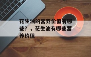 花生油的营养价值有哪些？，花生油有哪些营养价值