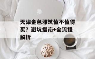 天津金色雅筑值不值得买？避坑指南+全流程解析