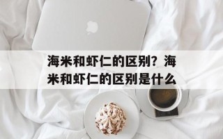 海米和虾仁的区别？海米和虾仁的区别是什么