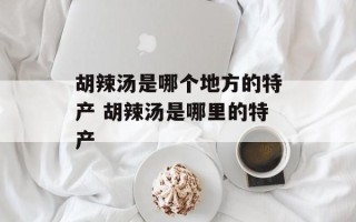 胡辣汤是哪个地方的特产 胡辣汤是哪里的特产