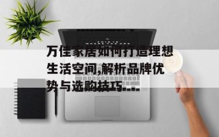 万佳家居如何打造理想生活空间,解析品牌优势与选购技巧