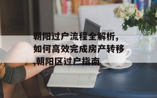 朝阳过户流程全解析,如何高效完成房产转移,朝阳区过户指南