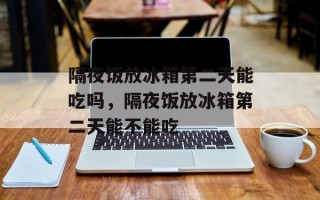 隔夜饭放冰箱第二天能吃吗，隔夜饭放冰箱第二天能不能吃