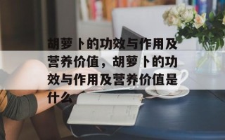 胡萝卜的功效与作用及营养价值，胡萝卜的功效与作用及营养价值是什么