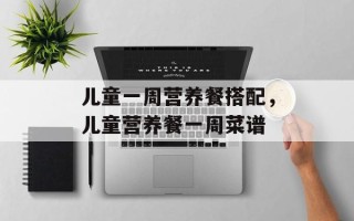 儿童一周营养餐搭配，儿童营养餐一周菜谱