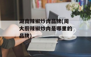 湖南辣椒炒肉品牌(周大厨辣椒炒肉是哪里的品牌)