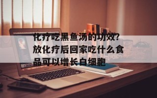 化疗吃黑鱼汤的功效？放化疗后回家吃什么食品可以增长白细胞