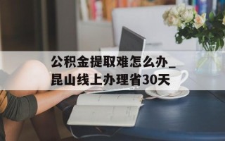公积金提取难怎么办_昆山线上办理省30天