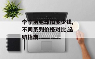李宁羽毛球拍多少钱,不同系列价格对比,选购指南