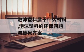 泡沫塑料属于什么材料,泡沫塑料的环保问题与替代方案