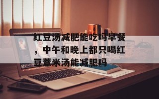 红豆汤减肥能吃吗早餐，中午和晚上都只喝红豆薏米汤能减肥吗