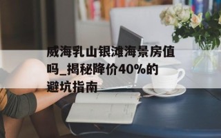 威海乳山银滩海景房值吗_揭秘降价40%的避坑指南