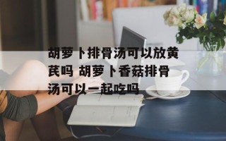 胡萝卜排骨汤可以放黄芪吗 胡萝卜香菇排骨汤可以一起吃吗