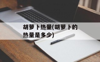 胡萝卜热量(胡萝卜的热量是多少)