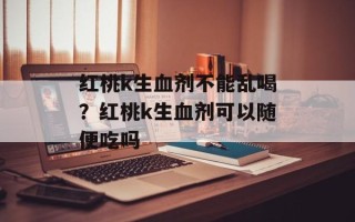 红桃k生血剂不能乱喝？红桃k生血剂可以随便吃吗