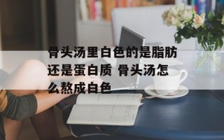 骨头汤里白色的是脂肪还是蛋白质 骨头汤怎么熬成白色