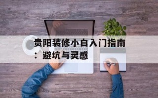 贵阳装修小白入门指南：避坑与灵感