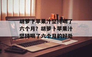 胡萝卜苹果汁坚持喝了六个月？胡萝卜苹果汁坚持喝了六个月的好处