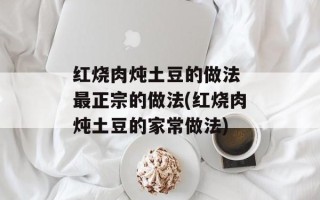 红烧肉炖土豆的做法 最正宗的做法(红烧肉炖土豆的家常做法)
