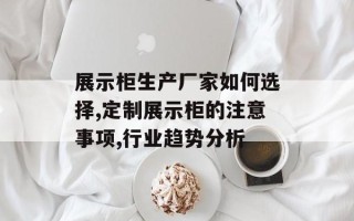 展示柜生产厂家如何选择,定制展示柜的注意事项,行业趋势分析
