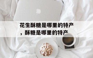 花生酥糖是哪里的特产，酥糖是哪里的特产
