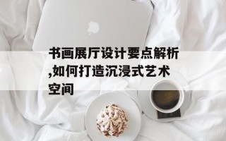 书画展厅设计要点解析,如何打造沉浸式艺术空间