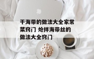 干海带的做法大全家常菜窍门 炝拌海带丝的做法大全窍门