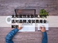 太阳能热水器网,如何选对品牌,安装费用全解析