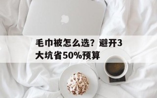 毛巾被怎么选？避开3大坑省50%预算