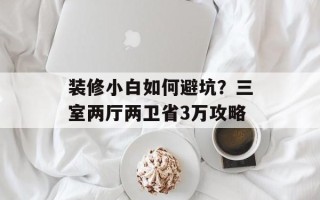 装修小白如何避坑？三室两厅两卫省3万攻略