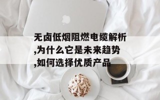 无卤低烟阻燃电缆解析,为什么它是未来趋势,如何选择优质产品