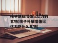 孩子健脑增强记忆力的食物(孩子补脑增强记忆力吃什么食物)