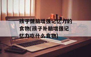 孩子健脑增强记忆力的食物(孩子补脑增强记忆力吃什么食物)