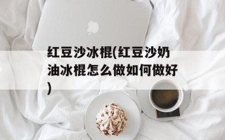 红豆沙冰棍(红豆沙奶油冰棍怎么做如何做好)