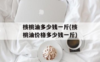 核桃油多少钱一斤(核桃油价格多少钱一斤)
