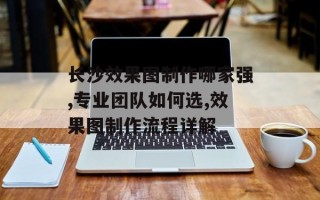 长沙效果图制作哪家强,专业团队如何选,效果图制作流程详解