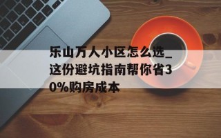 乐山万人小区怎么选_这份避坑指南帮你省30%购房成本