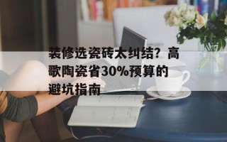 装修选瓷砖太纠结？高歌陶瓷省30%预算的避坑指南