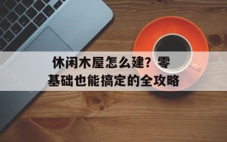  休闲木屋怎么建？零基础也能搞定的全攻略