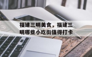 福建三明美食，福建三明哪些小吃街值得打卡