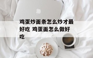鸡蛋炒面条怎么炒才最好吃 鸡蛋面怎么做好吃