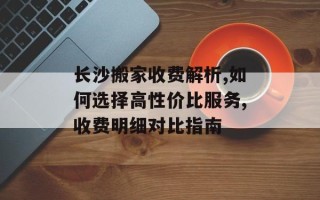 长沙搬家收费解析,如何选择高性价比服务,收费明细对比指南