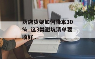 药店货架如何降本30%_这3类避坑清单要收好