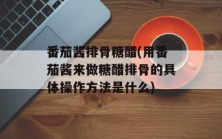 番茄酱排骨糖醋(用番茄酱来做糖醋排骨的具体操作方法是什么)