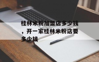 桂林米粉加盟店多少钱，开一家桂林米粉店要多少钱