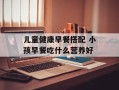 儿童健康早餐搭配 小孩早餐吃什么营养好