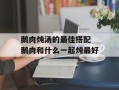 鹅肉炖汤的最佳搭配 鹅肉和什么一起炖最好