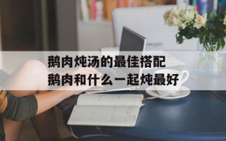 鹅肉炖汤的最佳搭配 鹅肉和什么一起炖最好